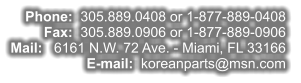 Phone:  305.889.0408 or 1-877-889-0408  Fax:  305.889.0906 or 1-877-889-0906  Mail:   6161 N.W. 72 Ave. - Miami, FL 33166  E-mail:  koreanparts@msn.com
